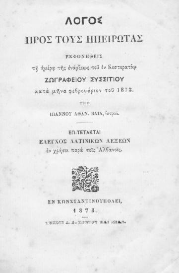 Λόγος προς τους Ηπειρώτας :  εκφωνηθείς τη ημέρα της ενάρξεως του εν Κεστορατίω Ζωγραφείου Συσσιτίου κατά μήνα Φεβρουάριον 1873 /  Υπό Ιωάννου Αθαν. Βάια, ιατρού.