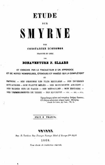 Étude sur Smyrne /  par Constantin Iconomos traduite du grec par Bonaventure F. Slaars et énrichie par le traducteur d'un appendice et de notes nombreuses, étendues et variées qui la completent ou Smyrne-ses origines les plus reculées-ses diverses situations-son fleuve melés-ses monuments anciens-ses ruines sur le Pagus-ses medailles-son histoire-ses tremblements de Terre-ses environs- etc.- etc.- etc.